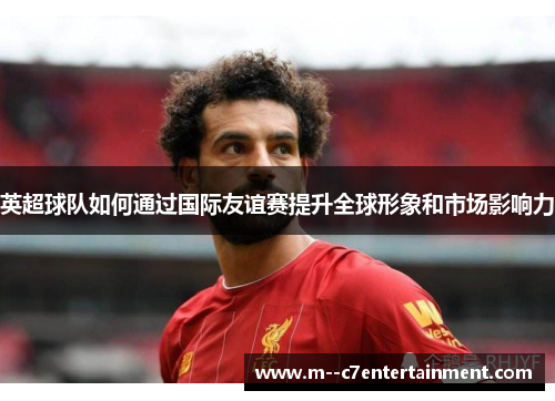 英超球队如何通过国际友谊赛提升全球形象和市场影响力