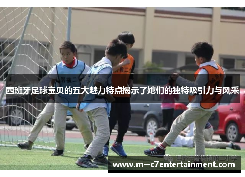 西班牙足球宝贝的五大魅力特点揭示了她们的独特吸引力与风采