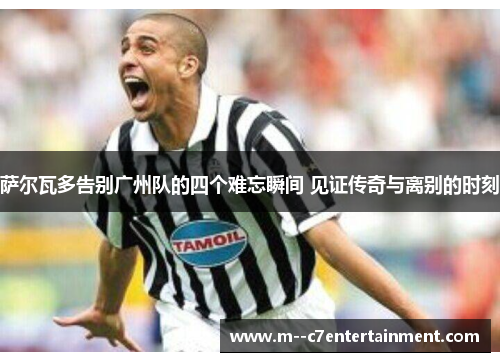 萨尔瓦多告别广州队的四个难忘瞬间 见证传奇与离别的时刻