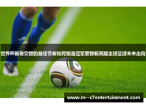 世界杯新老交替的最佳节奏如何塑造冠军更替新周期全球足球未来走向