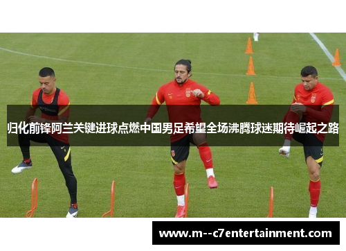 归化前锋阿兰关键进球点燃中国男足希望全场沸腾球迷期待崛起之路 归化前锋阿兰关键进球点燃中国男足希望全场沸腾球迷期待崛起之路