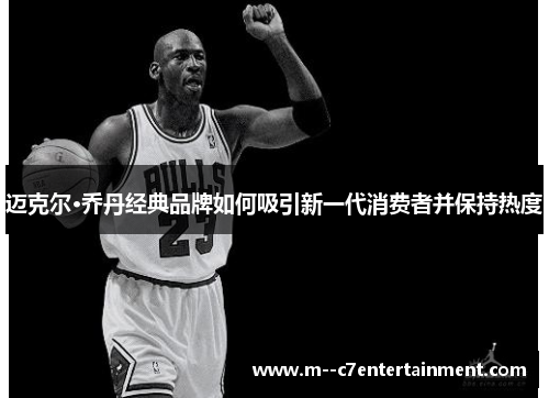 迈克尔·乔丹经典品牌如何吸引新一代消费者并保持热度